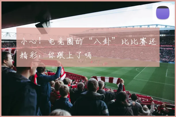 小心！电竞圈的“八卦”比比赛还精彩，你跟上了吗