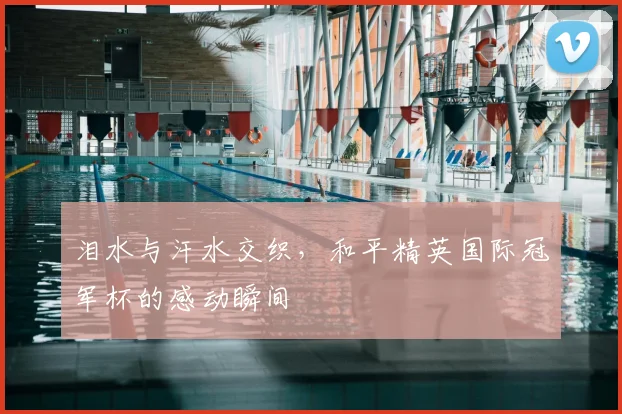 泪水与汗水交织,和平精英国际冠军杯的感动瞬间
