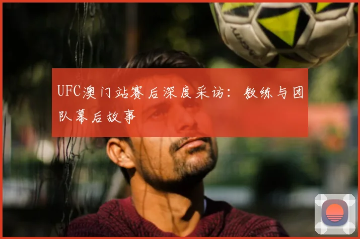 UFC澳门站赛后深度采访：教练与团队幕后故事
