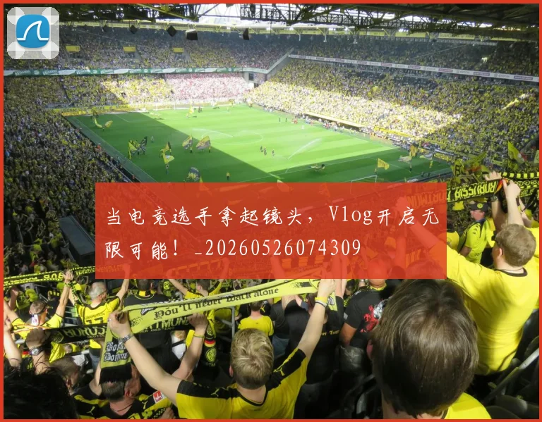 当电竞选手拿起镜头，Vlog开启无限可能！_20260526074309