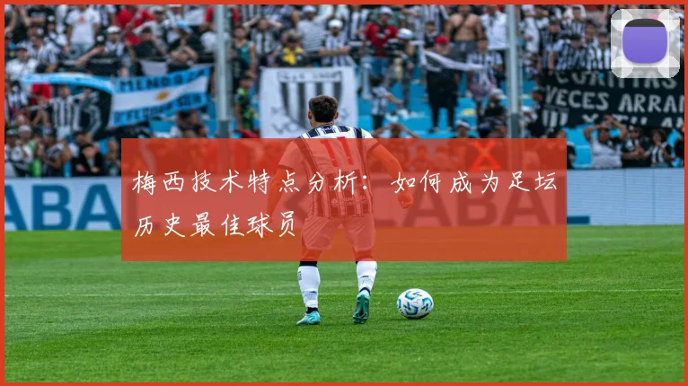 梅西技术特点分析:如何成为足坛历史最佳球员