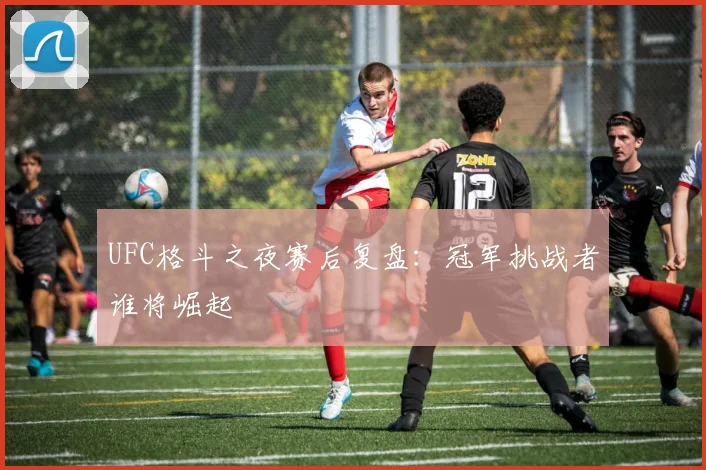 UFC格斗之夜赛后复盘：冠军挑战者谁将崛起