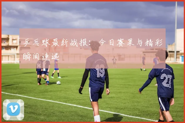 乒乓球最新战报:今日赛果与精彩瞬间速递