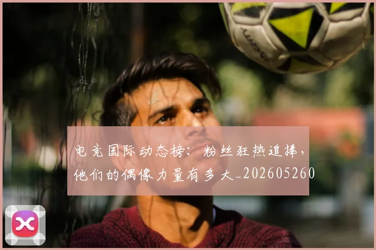 电竞国际动态榜:粉丝狂热追捧,他们的偶像力量有多大_20260526085655