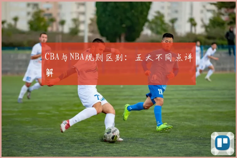 CBA与NBA规则区别:五大不同点详解