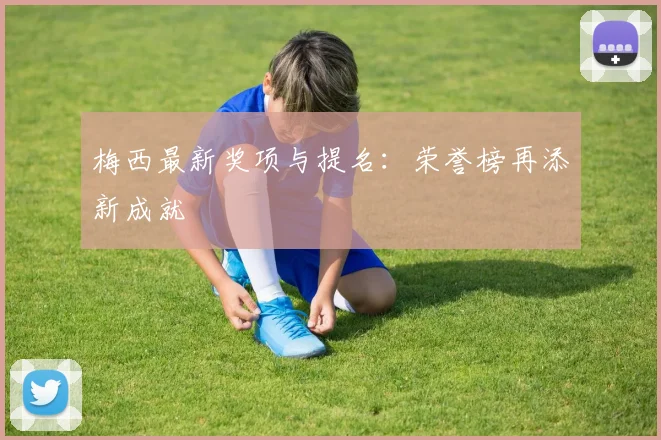 梅西最新奖项与提名:荣誉榜再添新成就