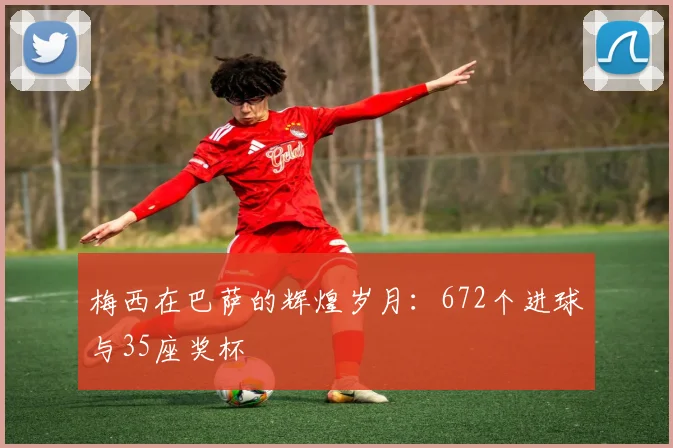 梅西在巴萨的辉煌岁月：672个进球与35座奖杯