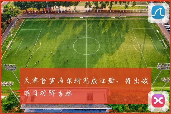 天津官宣马尔科完成注册,将出战明日对阵吉林