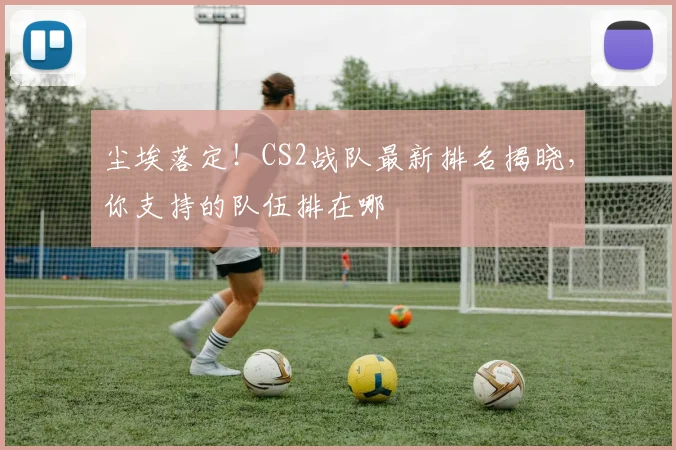 尘埃落定！CS2战队最新排名揭晓，你支持的队伍排在哪