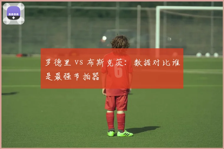 罗德里 vs 布斯克茨：数据对比谁是最强节拍器
