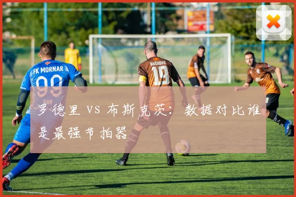 罗德里 vs 布斯克茨:数据对比谁是最强节拍器