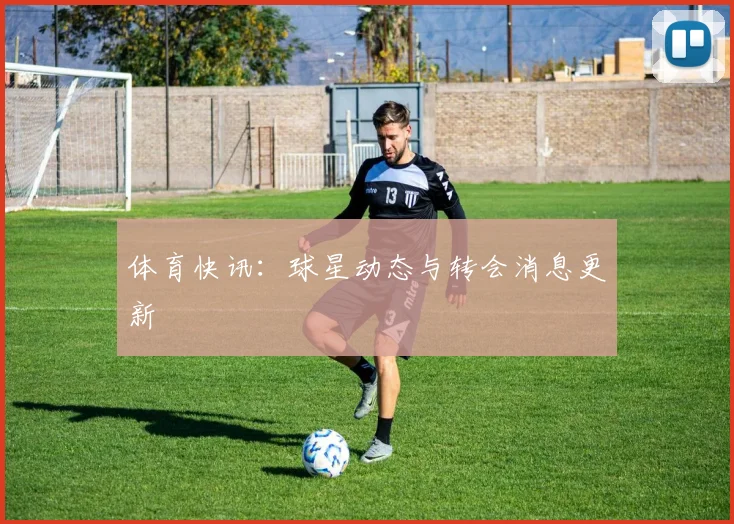 体育快讯：球星动态与转会消息更新