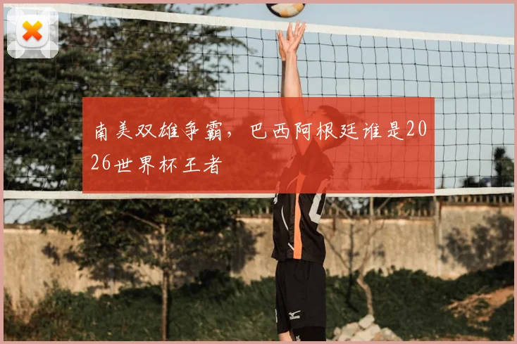 南美双雄争霸,巴西阿根廷谁是2026世界杯王者